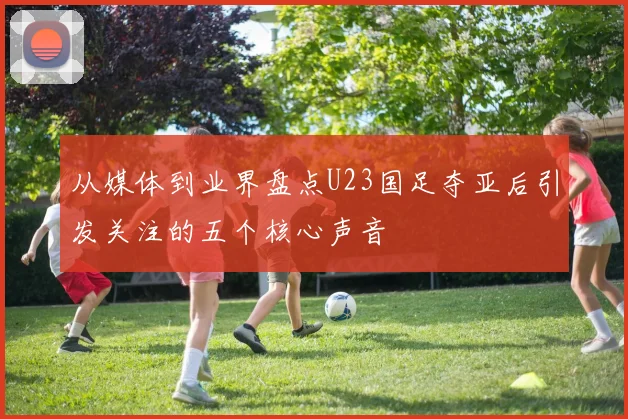 从媒体到业界盘点U23国足夺亚后引发关注的五个核心声音