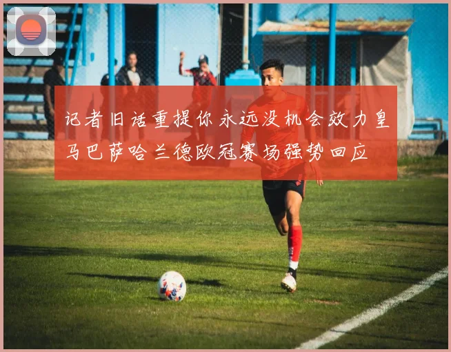 记者旧话重提你永远没机会效力皇马巴萨哈兰德欧冠赛场强势回应