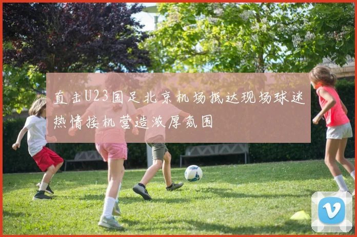 直击U23国足北京机场抵达现场球迷热情接机营造浓厚氛围