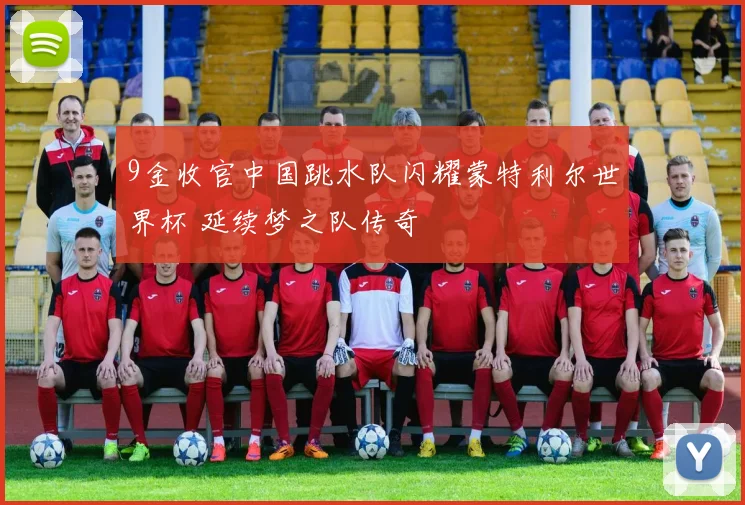 9金收官中国跳水队闪耀蒙特利尔世界杯 延续梦之队传奇