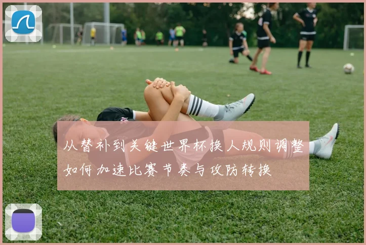 从替补到关键世界杯换人规则调整如何加速比赛节奏与攻防转换