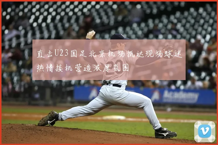 直击U23国足北京机场抵达现场球迷热情接机营造浓厚氛围