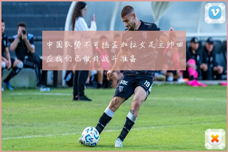 中国队势不可挡孟加拉女足主帅回应我们已做好战斗准备