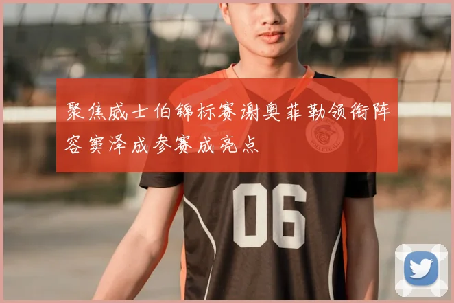 聚焦威士伯锦标赛谢奥菲勒领衔阵容窦泽成参赛成亮点