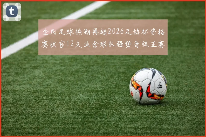 全民足球热潮再起2026足协杯资格赛收官12支业余球队强势晋级正赛_20260130140530