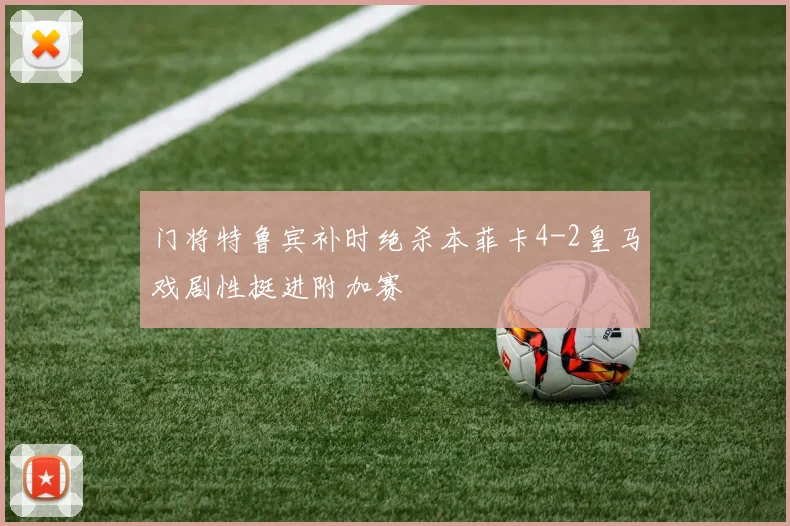 门将特鲁宾补时绝杀本菲卡4-2皇马戏剧性挺进附加赛
