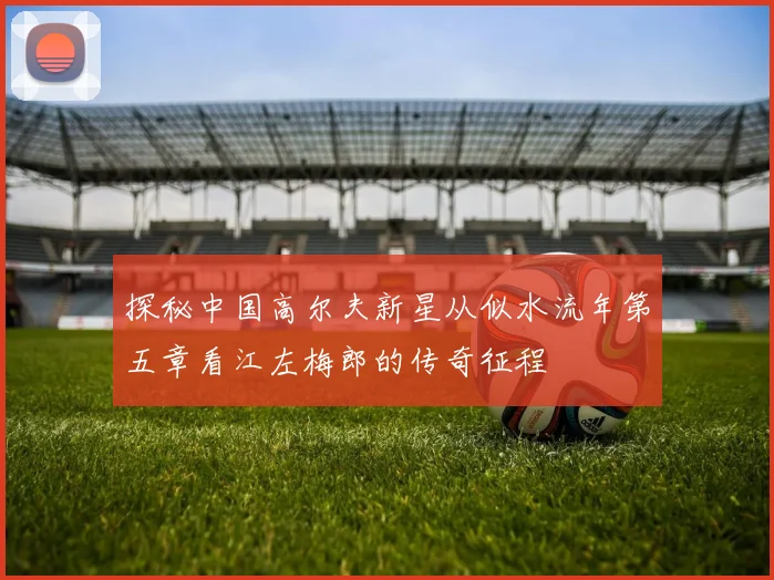 探秘中国高尔夫新星从似水流年第五章看江左梅郎的传奇征程