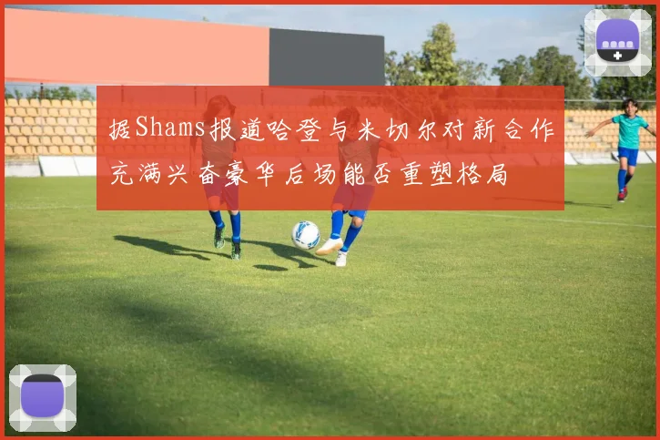 据Shams报道哈登与米切尔对新合作充满兴奋豪华后场能否重塑格局