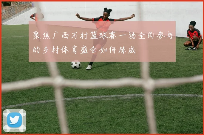 聚焦广西万村篮球赛一场全民参与的乡村体育盛会如何炼成